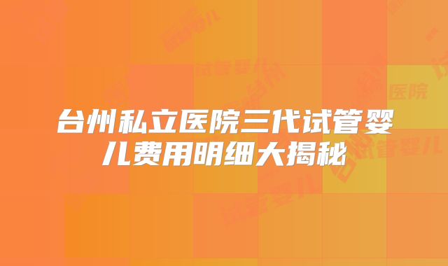 台州私立医院三代试管婴儿费用明细大揭秘