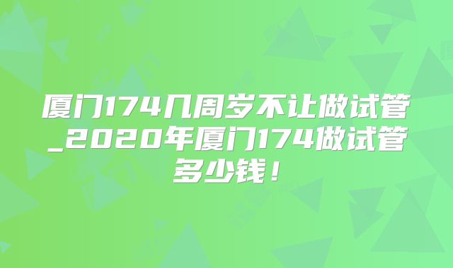 厦门174几周岁不让做试管_2020年厦门174做试管多少钱!