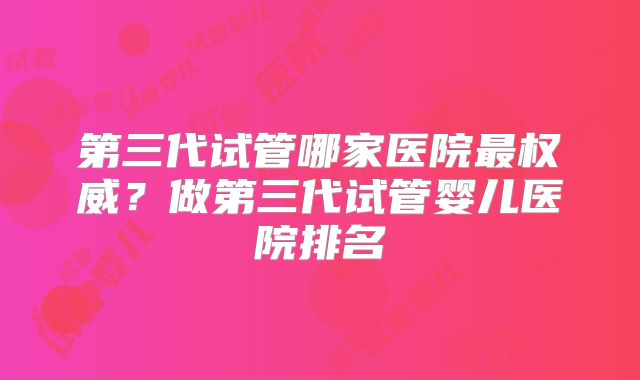 第三代试管哪家医院最权威?做第三代试管婴儿医院排名