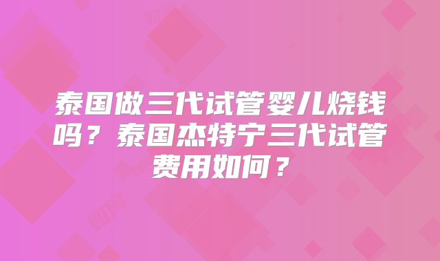 泰国做三代试管婴儿烧钱吗？泰国杰特宁三代试管费用如何？