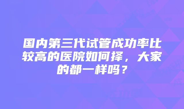 国内第三代试管成功率比较高的医院如何择,大家的都一样吗?