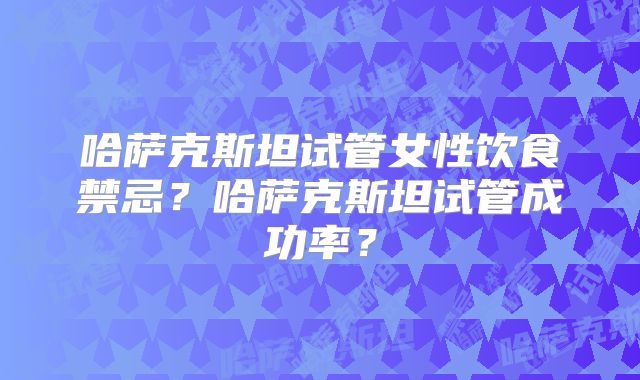 哈萨克斯坦试管女性饮食禁忌？哈萨克斯坦试管成功率？