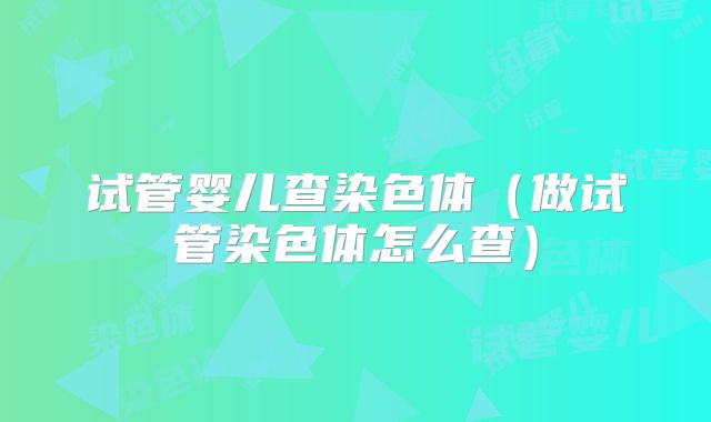 试管婴儿查染色体(做试管染色体怎么查)