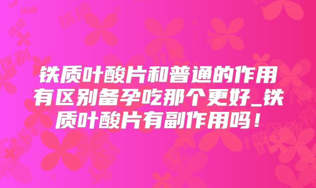 铁质叶酸片和普通的作用有区别备孕吃那个更好_铁质叶酸片有副作用吗！