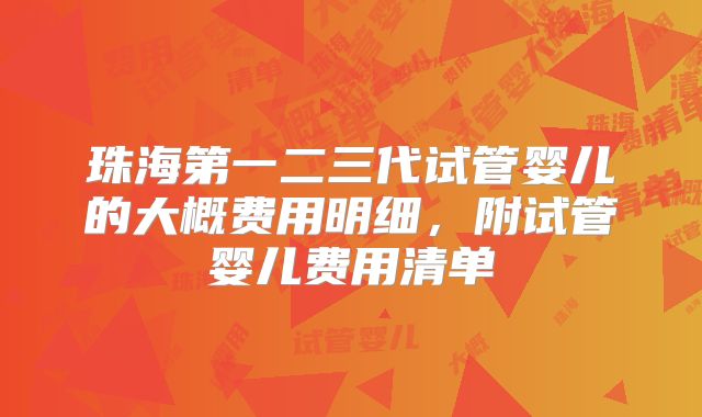 珠海第一二三代试管婴儿的大概费用明细,附试管婴儿费用清单