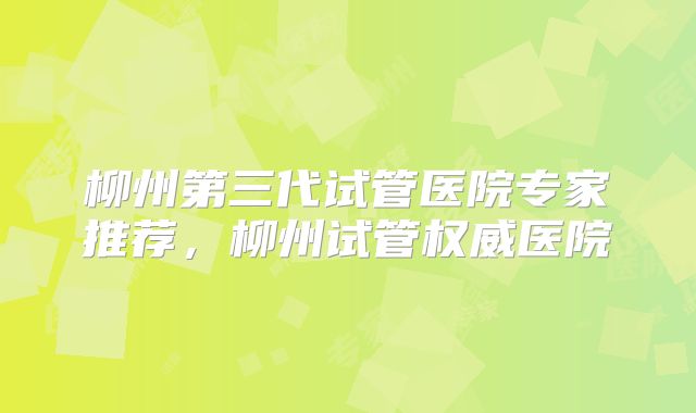 柳州第三代试管医院专家推荐,柳州试管权威医院