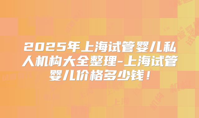 2025年上海试管婴儿私人机构大全整理-上海试管婴儿价格多少钱!
