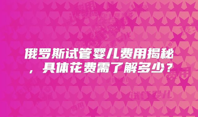 俄罗斯试管婴儿费用揭秘,具体花费需了解多少?