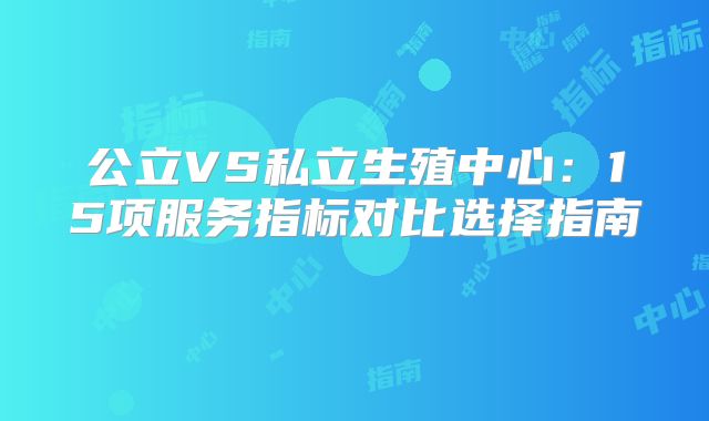 公立VS私立生殖中心:15项服务指标对比选择指南