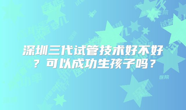 深圳三代试管技术好不好?可以成功生孩子吗?