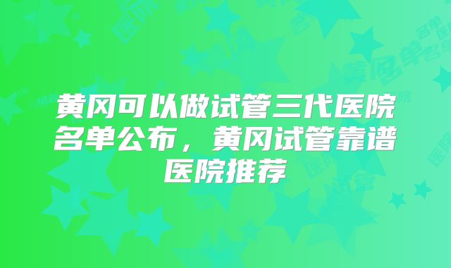 黄冈可以做试管三代医院名单公布，黄冈试管靠谱医院推荐