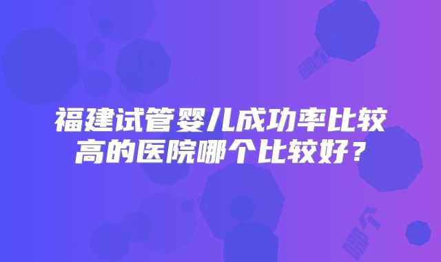 福建试管婴儿成功率比较高的医院哪个比较好？