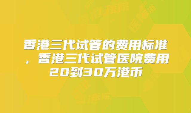 香港三代试管的费用标准,香港三代试管医院费用20到30万港币