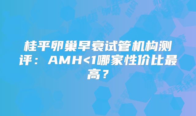 桂平卵巢早衰试管机构测评:AMH<1哪家性价比最高?