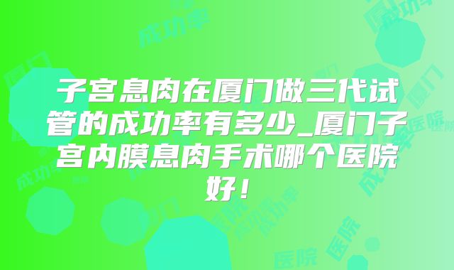 子宫息肉在厦门做三代试管的成功率有多少_厦门子宫内膜息肉手术哪个医院好!