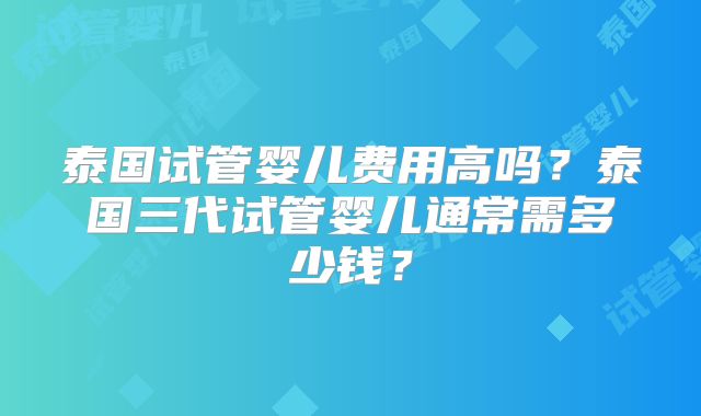 泰国试管婴儿费用高吗？泰国三代试管婴儿通常需多少钱？
