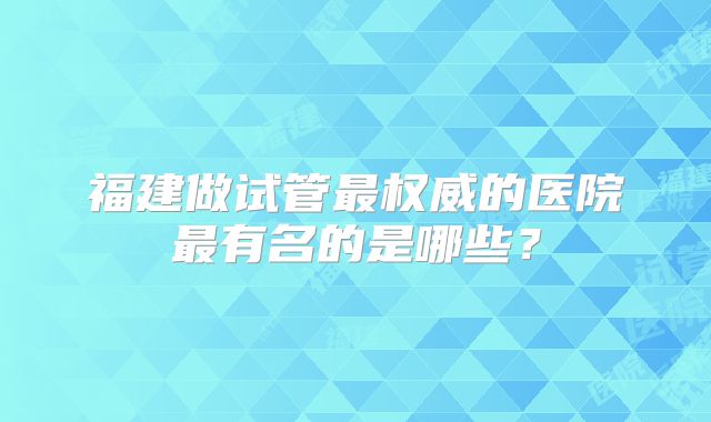 福建做试管最权威的医院最有名的是哪些?