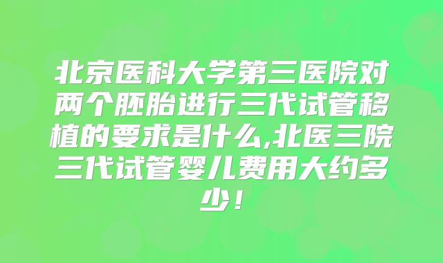 北京医科大学第三医院对两个胚胎进行三代试管移植的要求是什么,北医三院三代试管婴儿费用大约多少!