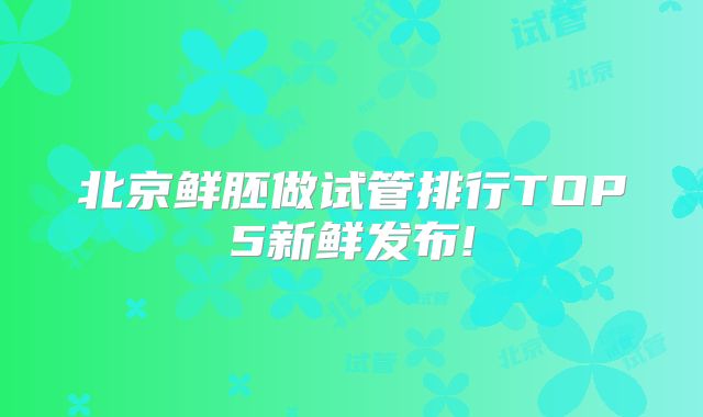 北京鲜胚做试管排行TOP5新鲜发布!
