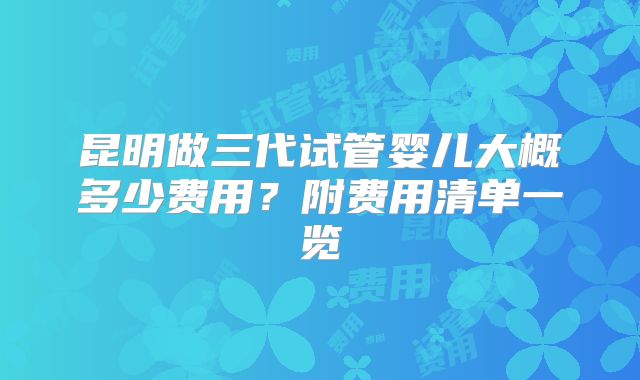 昆明做三代试管婴儿大概多少费用?附费用清单一览