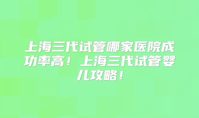 上海三代试管哪家医院成功率高!上海三代试管婴儿攻略!