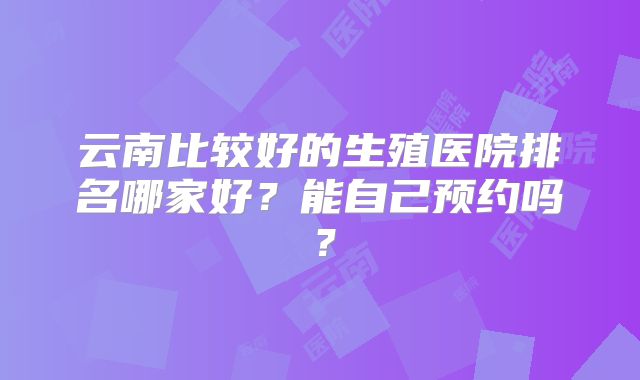 云南比较好的生殖医院排名哪家好？能自己预约吗？