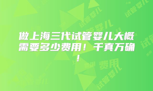 做上海三代试管婴儿大概需要多少费用！千真万确！