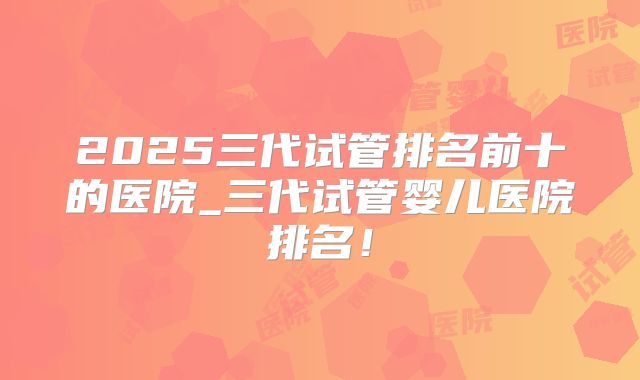 2025三代试管排名前十的医院_三代试管婴儿医院排名！