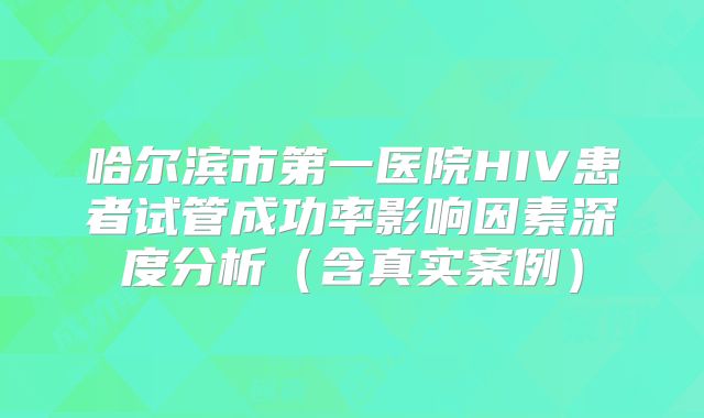 哈尔滨市第一医院HIV患者试管成功率影响因素深度分析(含真实案例)