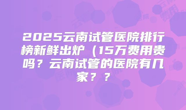 2025云南试管医院排行榜新鲜出炉（15万费用贵吗？云南试管的医院有几家？？