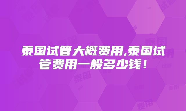 泰国试管大概费用,泰国试管费用一般多少钱！