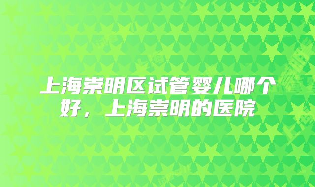 上海崇明区试管婴儿哪个好，上海崇明的医院