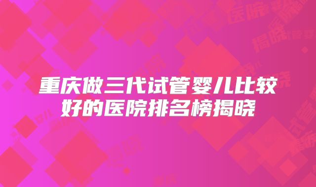 重庆做三代试管婴儿比较好的医院排名榜揭晓