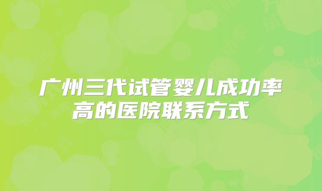 广州三代试管婴儿成功率高的医院联系方式
