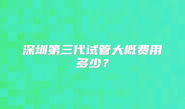 深圳第三代试管大概费用多少？