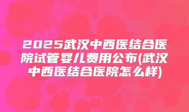 2025武汉中西医结合医院试管婴儿费用公布(武汉中西医结合医院怎么样)