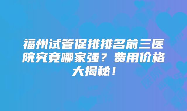 福州试管促排排名前三医院究竟哪家强?费用价格大揭秘!