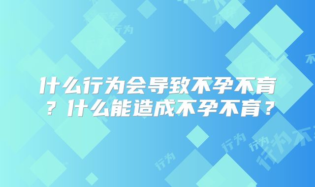 什么行为会导致不孕不育？什么能造成不孕不育？
