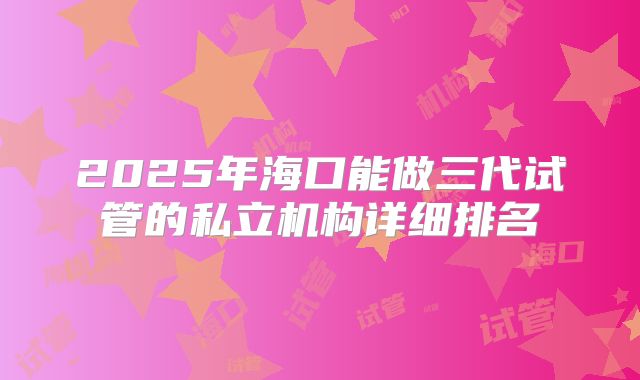 2025年海口能做三代试管的私立机构详细排名