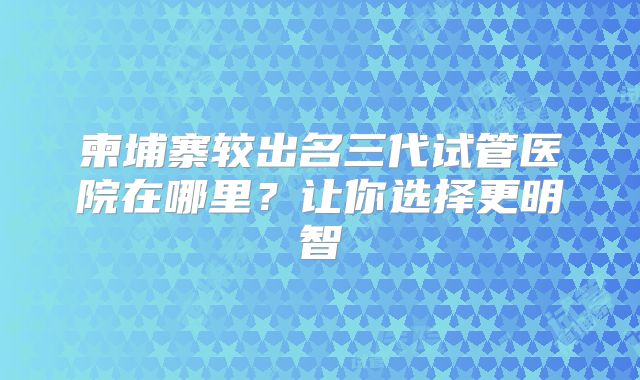 柬埔寨较出名三代试管医院在哪里？让你选择更明智