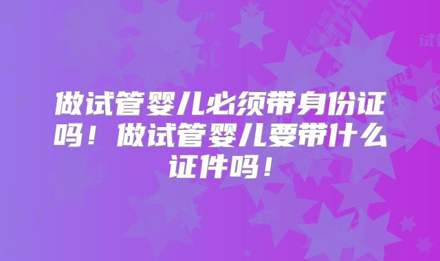 做试管婴儿必须带身份证吗!做试管婴儿要带什么证件吗!