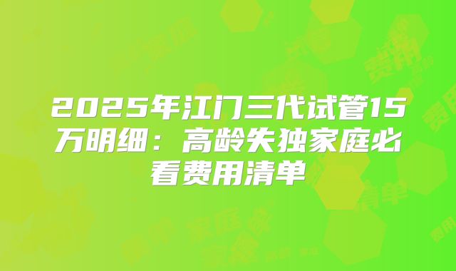 2025年江门三代试管15万明细：高龄失独家庭必看费用清单