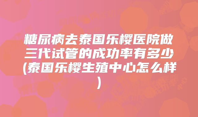 糖尿病去泰国乐樱医院做三代试管的成功率有多少(泰国乐樱生殖中心怎么样)