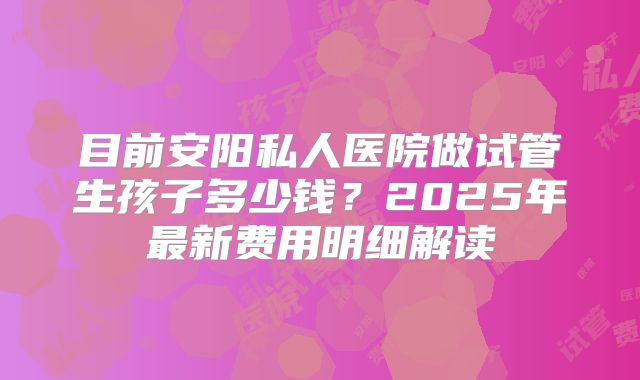 目前安阳私人医院做试管生孩子多少钱?2025年最新费用明细解读