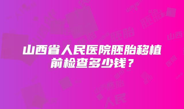 山西省人民医院胚胎移植前检查多少钱?