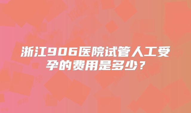 浙江906医院试管人工受孕的费用是多少？