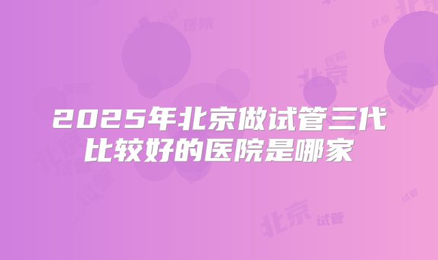 2025年北京做试管三代比较好的医院是哪家