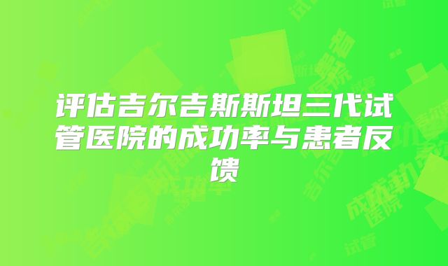 评估吉尔吉斯斯坦三代试管医院的成功率与患者反馈