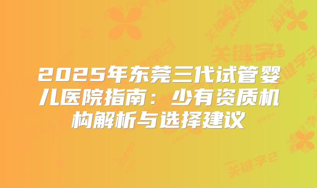 2025年东莞三代试管婴儿医院指南：少有资质机构解析与选择建议