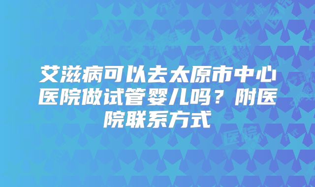 艾滋病可以去太原市中心医院做试管婴儿吗?附医院联系方式